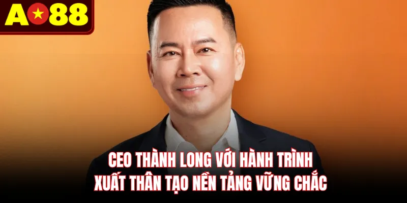 CEO Thành Long với hành trình xuất thân tạo nền tảng vững chắc